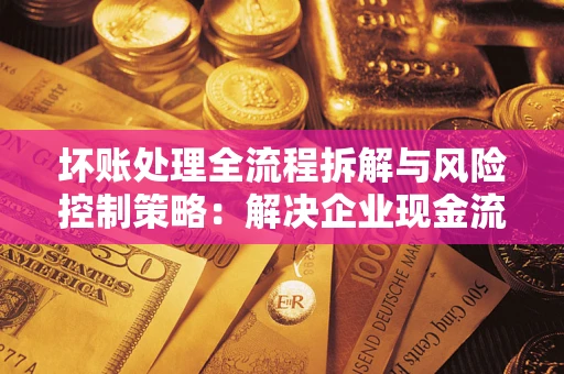 武汉坏账处理全流程拆解与风险控制策略：解决企业现金流顽疾的实战指南