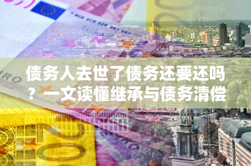 武汉债务人去世了债务还要还吗？一文读懂继承与债务清偿