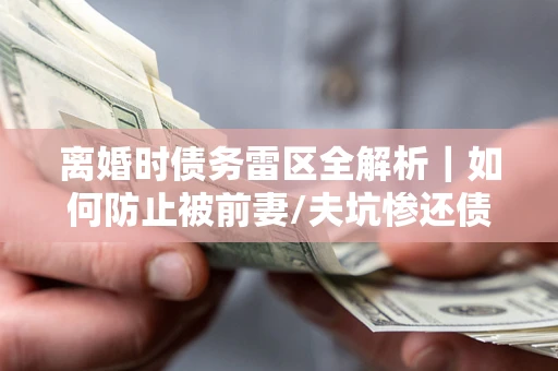 武汉离婚时债务雷区全解析｜如何防止被前妻/夫坑惨还债？